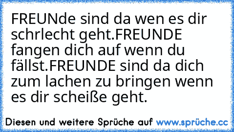 FREUNde sind da wen es dir schrlecht geht.
FREUNDE fangen dich auf wenn du fällst.
FREUNDE sind da dich zum lachen zu bringen wenn es dir scheiße geht.