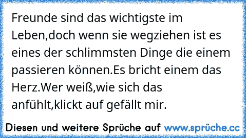 Freunde sind das wichtigste im Leben,
doch wenn sie wegziehen ist es eines der schlimmsten Dinge die einem passieren können.
Es bricht einem das Herz.
Wer weiß,wie sich das anfühlt,klickt auf gefällt mir.