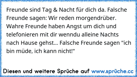 Freunde sind Tag & Nacht für dich da. Falsche Freunde sagen: Wir reden morgendrüber. Wahre Freunde haben Angst um dich und telefonieren mit dir wenndu alleine Nachts nach Hause gehst... Falsche Freunde sagen "ich bin müde, ich kann nicht!"