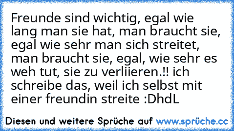 Freunde sind wichtig, egal wie lang man sie hat, man braucht sie, egal wie sehr man sich streitet, man braucht sie, egal, wie sehr es weh tut, sie zu verliieren.!! 
ich schreibe das, weil ich selbst mit einer freundin streite :D
hdL ♥