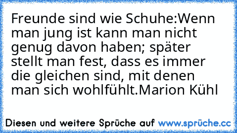 Freunde sind wie Schuhe:
Wenn man jung ist kann man nicht genug davon haben; später stellt man fest, dass es immer die gleichen sind, mit denen man sich wohlfühlt.
Marion Kühl