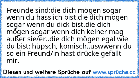 Freunde sind:
die dich mögen sogar wenn du hässlich bist.
die dich mögen sogar wenn du dick bist.
die dich mögen sogar wenn dich keiner mag außer sie/er..
die dich mögen egal wie du bist: hüpsch, komisch..usw
wenn du so ein Freund/in hast drücke gefällt mir.