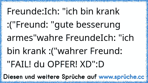 Freunde:
Ich: "ich bin krank :("
Freund: "gute besserung armes"
wahre Freunde
Ich: "ich bin krank :("
wahrer Freund: "FAIL! du OPFER! XD"
:D