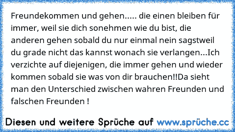 Freunde
kommen und gehen..... die einen bleiben für immer, weil sie dich so
nehmen wie du bist, die anderen gehen sobald du nur einmal nein sagst
weil du grade nicht das kannst wonach sie verlangen...
Ich verzichte auf diejenigen, die immer gehen und wieder kommen sobald sie was von dir brauchen!!
Da sieht man den Unterschied zwischen wahren Freunden und falschen Freunden !