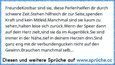 Freunde
Kostbar sind sie, diese Perlen
helfen dir durch schwere Zeit.
Stehen hilfreich dir zur Seite,
spenden Kraft und kein Mitleid.
Manchmal sind sie kaum zu sehen,
halten leise sich zurück.
Wenn der Speer dann auf dein Herz zielt,
sind sie da im Augenblick.
Sie sind immer in der Nähe,
tief in deinem Herzen drin.
Sind ganz eng mit dir verbunden
gucken nicht auf den Gewinn.
Brauchen manchmal s...