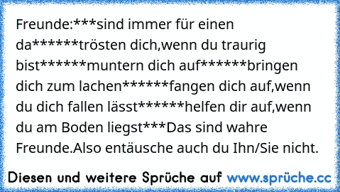 Freunde:
***sind immer für einen da***
***trösten dich,wenn du traurig bist***
***muntern dich auf***
***bringen dich zum lachen***
***fangen dich auf,wenn du dich fallen lässt***
***helfen dir auf,wenn du am Boden liegst***
Das sind wahre Freunde.Also entäusche auch du Ihn/Sie nicht.