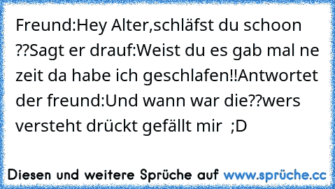 Freund:Hey Alter,schläfst du schoon ??
Sagt er drauf:Weist du es gab mal ne zeit da habe ich geschlafen!!
Antwortet der freund:Und wann war die??
wers versteht drückt gefällt mir  ;D