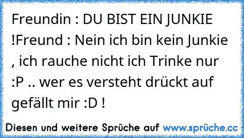 Freundin : DU BIST EIN JUNKIE !
Freund : Nein ich bin kein Junkie , ich rauche nicht ich Trinke nur :P .. 
wer es versteht drückt auf gefällt mir :D !