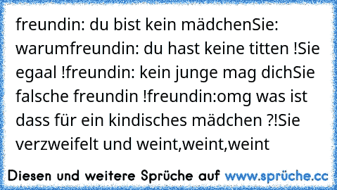 freundin: du bist kein mädchen
Sie: warum
freundin: du hast keine titten !
Sie egaal !
freundin: kein junge mag dich
Sie falsche freundin !
freundin:omg was ist dass für ein kindisches mädchen ?!
Sie verzweifelt und weint,weint,weint