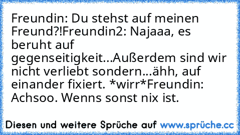 Freundin: Du stehst auf meinen Freund?!
Freundin2: Najaaa, es beruht auf gegenseitigkeit...Außerdem sind wir nicht verliebt sondern...ähh, auf einander fixiert. *wirr*
Freundin: Achsoo. Wenns sonst nix ist.