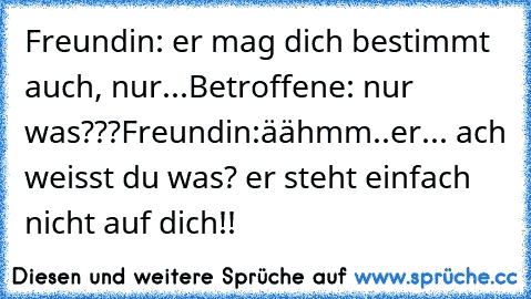 Freundin: er mag dich bestimmt auch, nur...Betroffene: nur was???Freundin:äähmm..er... ach weisst du was? er steht einfach nicht auf dich!!