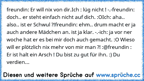 freundin: Er will nix von dir.
Ich : lüg nicht ! -.-
freundin: doch.. er steht einfach nicht auf dich. :O
Ich: aha.. also.. ist er Schwul ?!
freundin: ehm.. drum macht er ja auch andere Mädchen an. ist ja klar. -.-
ich: ja vor ner woche hat er es bei mir doch auch gemacht. :O Wieso will er plötzlich nix mehr von mir man ?! :@
freundin : Er ist halt ein Arsch ! Du bist zu gut für ihn. :) Du verd...