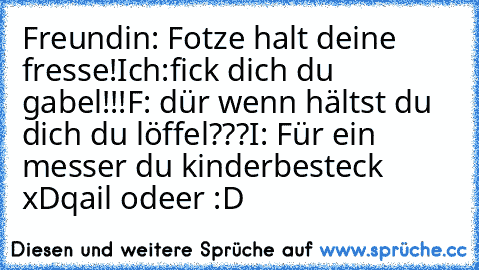 Freundin: Fotze halt deine fresse!
Ich:fick dich du gabel!!!
F: dür wenn hältst du dich du löffel???
I: Für ein messer du kinderbesteck xD
qail odeer :D