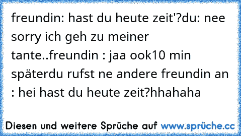 freundin: hast du heute zeit'?
du: nee sorry ich geh zu meiner tante..
freundin : jaa ook
10 min später
du rufst ne andere freundin an : hei hast du heute zeit?
hhahaha