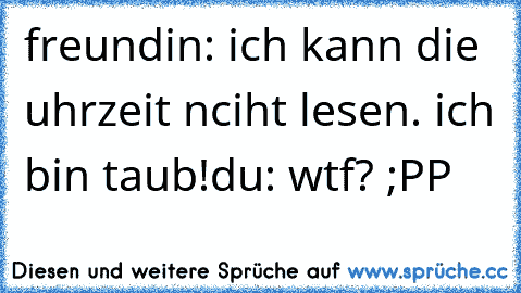 freundin: ich kann die uhrzeit nciht lesen. ich bin taub!
du: wtf? ;PP