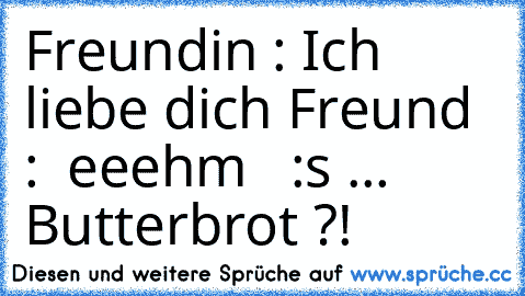 Freundin : Ich liebe dich ♥
Freund :  eeehm   :s ... Butterbrot ?!