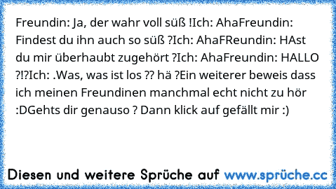 Freundin: Ja, der wahr voll süß !
Ich: Aha
Freundin: Findest du ihn auch so süß ?
Ich: Aha
FReundin: HAst du mir überhaubt zugehört ?
Ich: Aha
Freundin: HALLO ?!?
Ich: .Was, was ist los ?? hä ?
Ein weiterer beweis dass ich meinen Freundinen manchmal echt nicht zu hör :D
Gehts dir genauso ? Dann klick auf gefällt mir :)