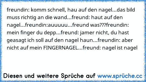 freundin: komm schnell, hau auf den nagel...
das bild muss richtig an die wand...
freund: haut auf den nagel...
freundin:auuuuu...
freund was???
freundin: mein finger du depp...
freund: jamer nicht, du hast geasagt ich soll auf den nagel haun...
freundin: aber nicht auf mein FINGERNAGEL...
freund: nagel ist nagel