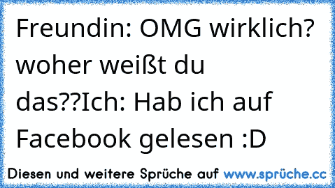 Freundin: OMG wirklich? woher weißt du das??
Ich: Hab ich auf Facebook gelesen :D