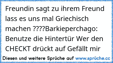 Freundin sagt zu ihrem Freund lass es uns mal Griechisch machen ????
Barkieperchago: Benutze die Hintertür 
Wer den CHECKT drückt auf Gefällt mir