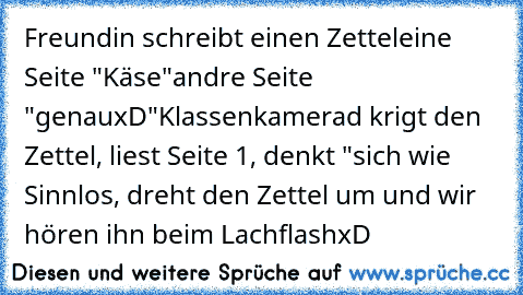 Freundin schreibt einen Zettel
eine Seite "Käse"
andre Seite "genauxD"
Klassenkamerad krigt den Zettel, liest Seite 1, denkt "sich wie Sinnlos, dreht den Zettel um und wir hören ihn beim LachflashxD