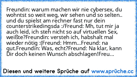 Freundin: warum machen wir nie cybersex, du wohntst so weit weg, wir sehen und so selten.. und du spielst am rechner fast nur dein counterstrikedingsda :/
Freund: Mh, tut mir ja auch leid, ich steh nicht so auf virtuellen Sex, weißte?
Freundin: versteh ich, habshalt mal wieder nötig :(
Freund: Hmm...
Freund: na gut.
Freundin: Was, echt?
Freund: Na klar, kann Dir doch keinen Wunsch abschlagen!
F...