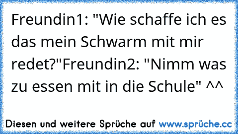 Freundin1: "Wie schaffe ich es das mein Schwarm mit mir redet?"
Freundin2: "Nimm was zu essen mit in die Schule" ^^