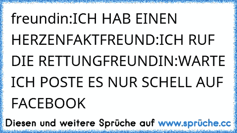 freundin:ICH HAB EINEN HERZENFAKT
FREUND:ICH RUF DIE RETTUNG
FREUNDIN:WARTE ICH POSTE ES NUR SCHELL AUF FACEBOOK