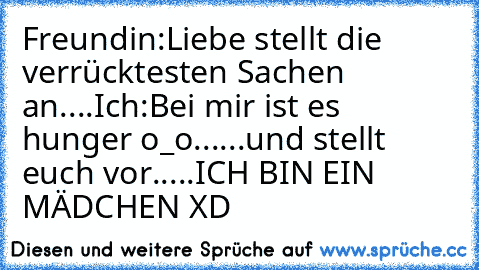 Freundin:Liebe stellt die verrücktesten Sachen an....
Ich:Bei mir ist es hunger o_o...
...und stellt euch vor.....ICH BIN EIN MÄDCHEN XD