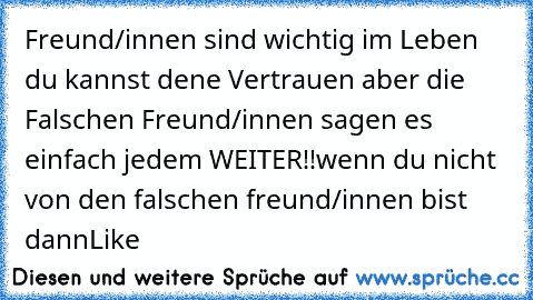 Freund/innen sind wichtig im Leben du kannst dene Vertrauen aber die Falschen Freund/innen sagen es einfach jedem WEITER!!
wenn du nicht von den falschen freund/innen bist dann
Like