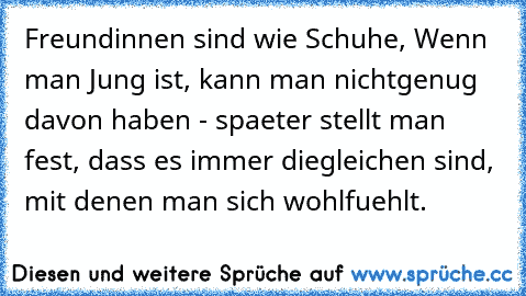 Freundinnen sind wie Schuhe, Wenn man Jung ist, kann man nicht
genug davon haben - spaeter stellt man fest, dass es immer die
gleichen sind, mit denen man sich wohlfuehlt.♥