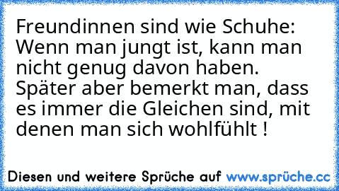 Freundinnen sind wie Schuhe: Wenn man jungt ist, kann man nicht genug davon haben. Später aber bemerkt man, dass es immer die Gleichen sind, mit denen man sich wohlfühlt !