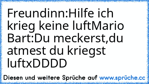 Freundinn:Hilfe ich krieg keine luft
Mario Bart:Du meckerst,du atmest du kriegst luftxDDDD