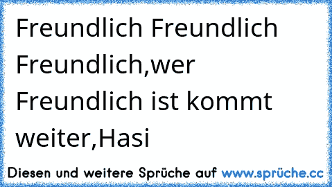 Freundlich Freundlich Freundlich,wer Freundlich ist kommt weiter,Hasi ♥