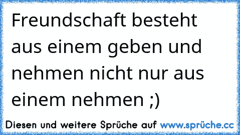 Freundschaft besteht aus einem geben und nehmen nicht nur aus einem nehmen ;)