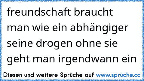 freundschaft braucht man wie ein abhängiger seine drogen ohne sie geht man irgendwann ein ♥