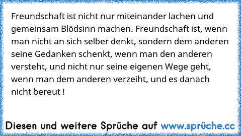 Freundschaft ist nicht nur miteinander lachen und gemeinsam Blödsinn machen. Freundschaft ist, wenn man nicht an sich selber denkt, sondern dem anderen seine Gedanken schenkt, wenn man den anderen versteht, und nicht nur seine eigenen Wege geht, wenn man dem anderen verzeiht, und es danach nicht bereut !