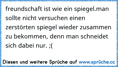 freundschaft ist wie ein spiegel.
man sollte nicht versuchen einen zerstörten spiegel wieder zusammen zu bekommen, denn man schneidet sich dabei nur. ;(