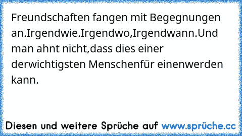 Freundschaften fangen mit Begegnungen an.
Irgendwie.
Irgendwo,
Irgendwann.
Und man ahnt nicht,
dass dies einer der
wichtigsten Menschen
für einen
werden kann.
