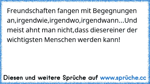 Freundschaften fangen mit Begegnungen an,
irgendwie,irgendwo,irgendwann...
Und meist ahnt man nicht,dass dieser
einer der wichtigsten Menschen werden kann!