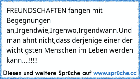 FREUNDSCHAFTEN fangen mit Begegnungen an,
Irgendwie,
Irgenwo,
Irgendwann.
Und man ahnt nicht,
dass derjenige einer der wichtigsten Menschen im Leben werden kann....!!!!!