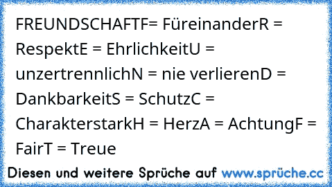 FREUNDSCHAFT
F= Füreinander
R = Respekt
E = Ehrlichkeit
U = unzertrennlich
N = nie verlieren
D = Dankbarkeit
S = Schutz
C = Charakterstark
H = Herz
A = Achtung
F = Fair
T = Treue