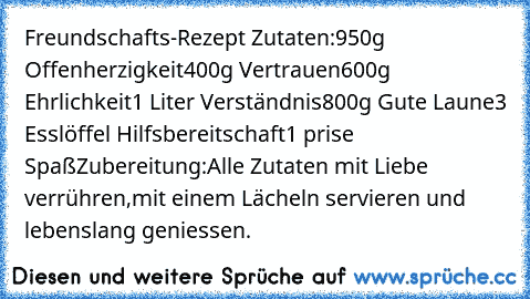 Freundschafts-Rezept 
Zutaten:
950g Offenherzigkeit
400g Vertrauen
600g Ehrlichkeit
1 Liter Verständnis
800g Gute Laune
3 Esslöffel Hilfsbereitschaft
1 prise Spaß
Zubereitung:
Alle Zutaten mit Liebe verrühren,mit einem Lächeln servieren und lebenslang geniessen. ♥