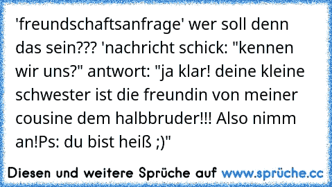 'freundschaftsanfrage' wer soll denn das sein??? 'nachricht schick: "kennen wir uns?" antwort: "ja klar! deine kleine schwester ist die freundin von meiner cousine dem halbbruder!!! Also nimm an!
Ps: du bist heiß ;)"