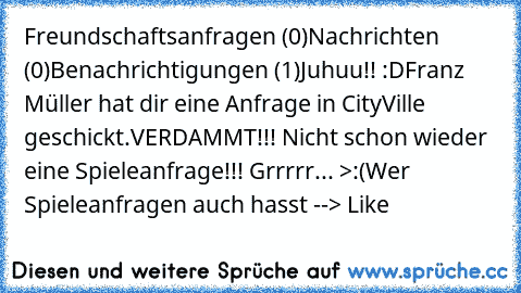 Freundschaftsanfragen (0)
Nachrichten (0)
Benachrichtigungen (1)
Juhuu!! :D
Franz Müller hat dir eine Anfrage in CityVille geschickt.
VERDAMMT!!! Nicht schon wieder eine Spieleanfrage!!! Grrrrr... >:(
Wer Spieleanfragen auch hasst --> Like