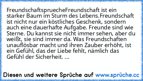 Freundschaftsprueche
•Freundschaft ist ein starker Baum im Sturm des Lebens.
•Freundschaft ist nicht nur ein köstliches Geschenk, sondern auch eine dauerhafte Aufgabe. 
•Freunde sind wie Sterne. Du kannst sie nicht immer sehen, aber du weißt, sie sind immer da. 
•Was Freundschaften unauflösbar macht und ihren Zauber erhöht, ist ein Gefühl, das der Liebe fehlt, nämlich das Gefühl der Sicherheit....