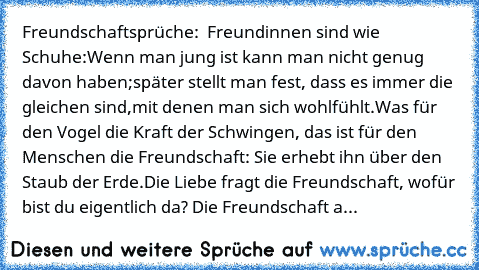 Freundschaftsprüche: ♥ ♥
Freundinnen sind wie Schuhe:
Wenn man jung ist kann man nicht genug davon haben;
später stellt man fest, dass es immer die gleichen sind,
mit denen man sich wohlfühlt.
Was für den Vogel die Kraft der Schwingen, das ist für den Menschen die Freundschaft: Sie erhebt ihn über den Staub der Erde.
Die Liebe fragt die Freundschaft, wofür bist du eigentlich da? Die Freundschaf...