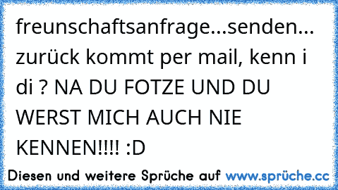 freunschaftsanfrage...senden... zurück kommt per mail, kenn i di ? NA DU FOTZE UND DU WERST MICH AUCH NIE KENNEN!!!! :D