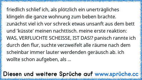 friedlich schlief ich, als plötzlich ein unerträgliches klingeln die ganze wohnung zum beben brachte. zunächst viel ich vor schreck etwas unsanft aus dem bett und 'küsste' meinen nachttisch. meine erste reaktion: WAS, VERFLUCHTE SCHEISSE, IST DAS!? panisch rannte ich durch den flur, suchte verzweifelt alle räume nach dem scheinbar immer lauter werdenden geräusch ab. ich wollte schon aufgeben, als ... friedlich schlief ich, als plötzlich ein unerträgliches klingeln die ganze wohnung zum beben brachte. zunächst viel ich vor schreck etwas unsanft aus dem bett und 'küsste' meinen nachttisch. meine erste reaktion: WAS, VERFLUCHTE SCHEISSE, IST DAS!? panisch rannte ich durch den flur, suchte verzweifelt alle räume nach dem scheinbar immer lauter werdenden geräusch ab. ich wollte schon aufgeben, als ...