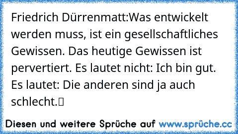 Friedrich Dürrenmatt:
„Was entwickelt werden muss, ist ein gesellschaftliches Gewissen. Das heutige Gewissen ist pervertiert. Es lautet nicht: Ich bin gut. Es lautet: Die anderen sind ja auch schlecht.“